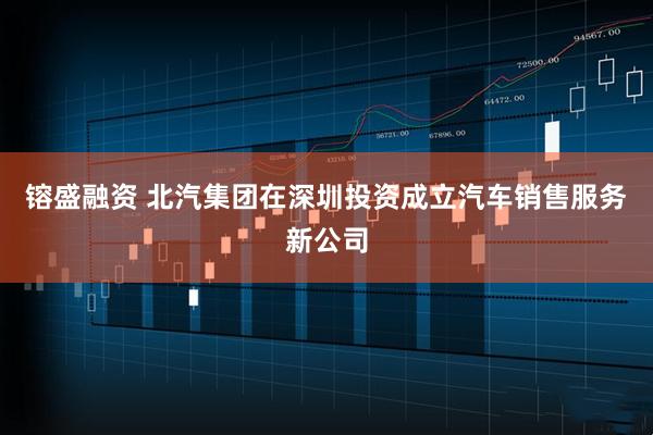 镕盛融资 北汽集团在深圳投资成立汽车销售服务新公司