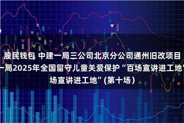 股民钱包 中建一局三公司北京分公司通州旧改项目举办中建一局2025年全国留守儿童关爱保护“百场宣讲进工地”(第十场)
