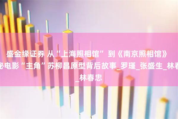 盛金缘证券 从“上海照相馆” 到《南京照相馆》 揭秘电影“主角”苏柳昌原型背后故事_罗瑾_张盛生_林春忠