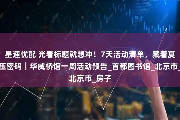 星速优配 光看标题就想冲！7天活动清单，藏着夏日解压密码｜华威桥馆一周活动预告_首都图书馆_北京市_房子