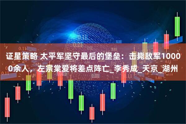 证星策略 太平军坚守最后的堡垒:击毙敌军10000余人,左宗棠爱将差点阵亡_李秀成_天京_湖州