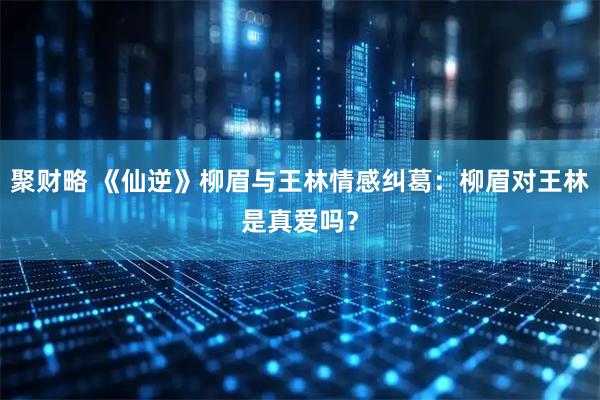 聚财略 《仙逆》柳眉与王林情感纠葛：柳眉对王林是真爱吗？