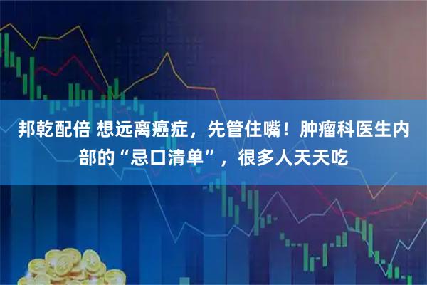 邦乾配倍 想远离癌症，先管住嘴！肿瘤科医生内部的“忌口清单”，很多人天天吃