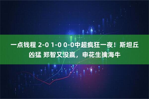 一点钱程 2-0 1-0 0-0中超疯狂一夜！斯坦丘凶猛 郑智又没赢，申花生擒海牛