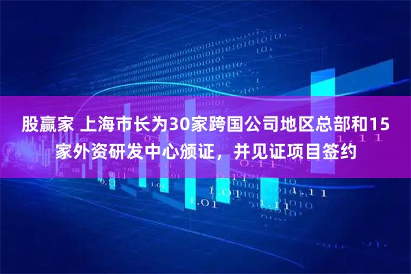 股赢家 上海市长为30家跨国公司地区总部和15家外资研发中心颁证，并见证项目签约