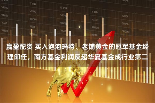 赢盈配资 买入泡泡玛特、老铺黄金的冠军基金经理卸任，南方基金利润反超华夏基金成行业第二