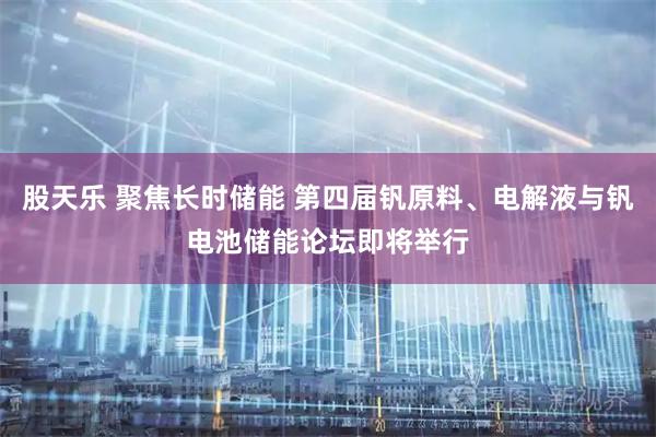 股天乐 聚焦长时储能 第四届钒原料、电解液与钒电池储能论坛即将举行
