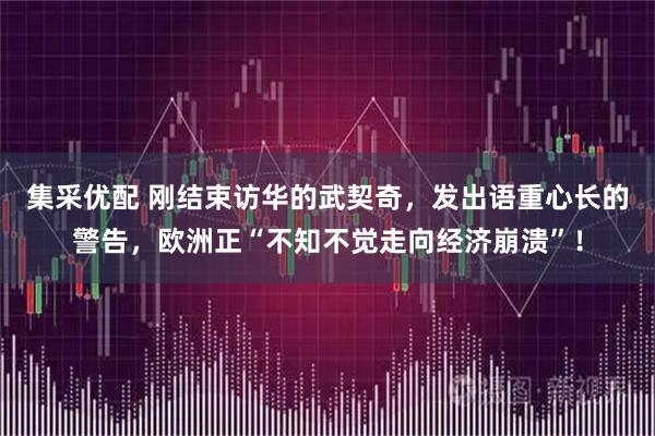 集采优配 刚结束访华的武契奇，发出语重心长的警告，欧洲正“不知不觉走向经济崩溃”！