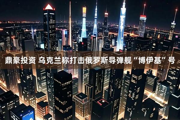 鼎豪投资 乌克兰称打击俄罗斯导弹舰“博伊基”号