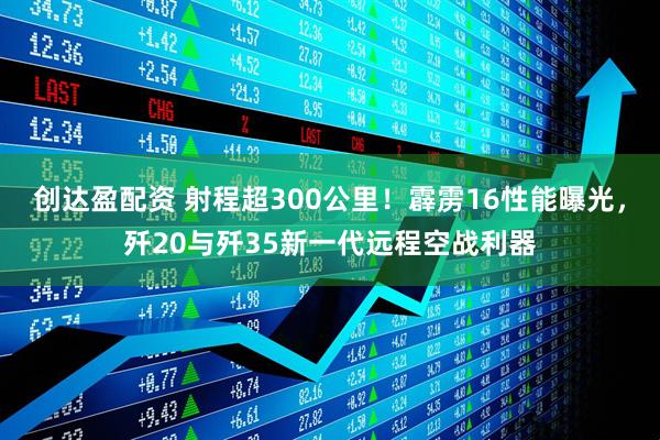 创达盈配资 射程超300公里！霹雳16性能曝光，歼20与歼35新一代远程空战利器
