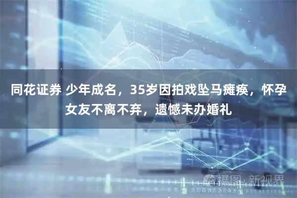 同花证券 少年成名，35岁因拍戏坠马瘫痪，怀孕女友不离不弃，遗憾未办婚礼