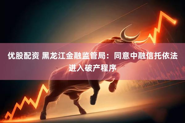 优股配资 黑龙江金融监管局：同意中融信托依法进入破产程序
