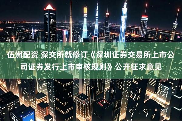 伍洲配资 深交所就修订《深圳证券交易所上市公司证券发行上市审核规则》公开征求意见