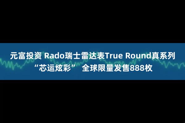 元富投资 Rado瑞士雷达表True Round真系列“芯运炫彩” 全球限量发售888枚