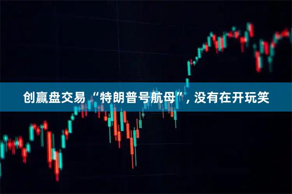 创赢盘交易 “特朗普号航母”, 没有在开玩笑