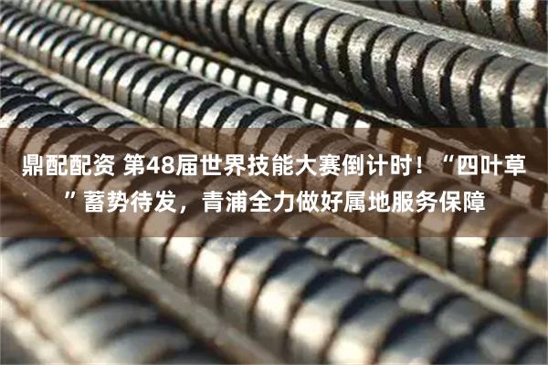 鼎配配资 第48届世界技能大赛倒计时！“四叶草”蓄势待发，青浦全力做好属地服务保障